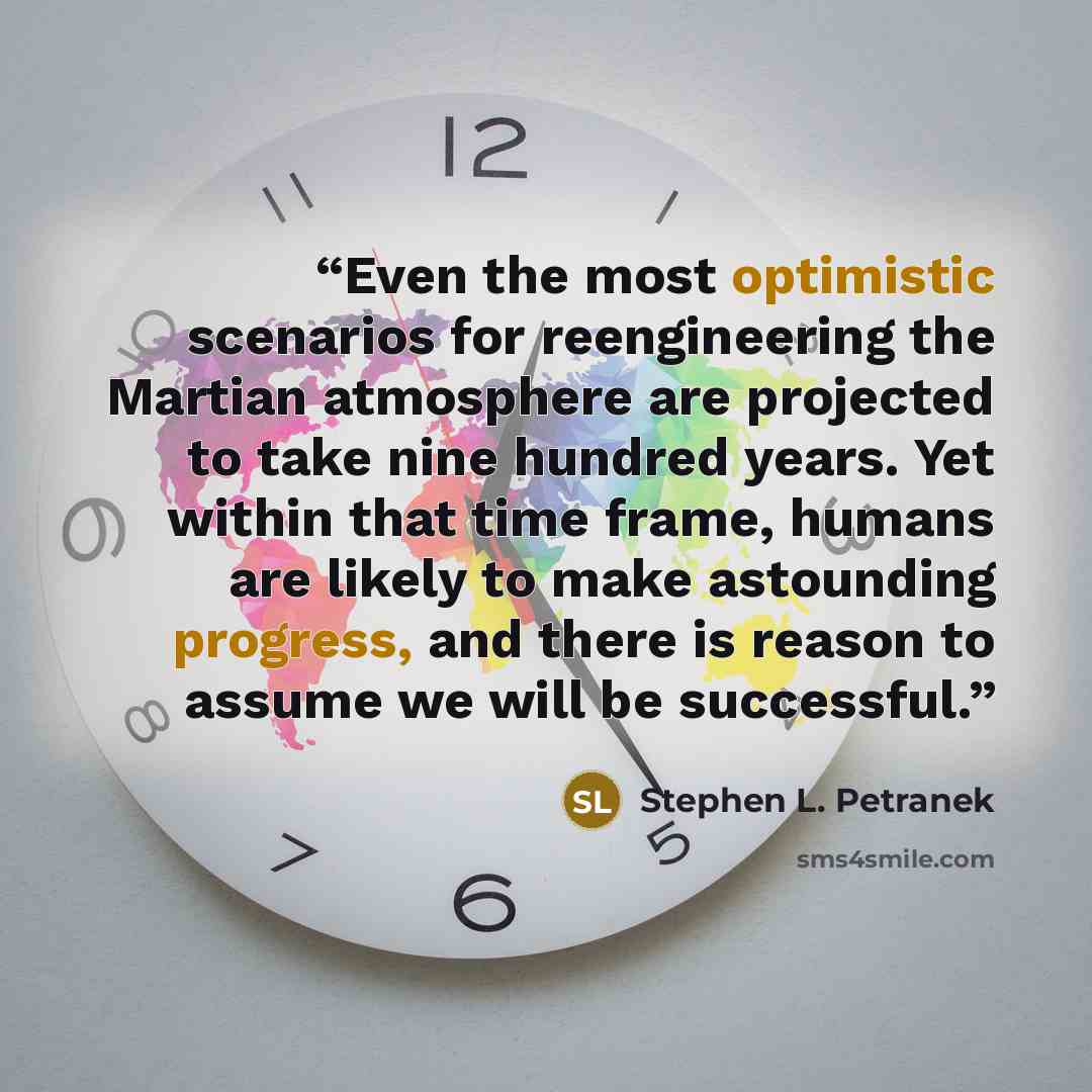 “Even the most optimistic scenarios for reengineering the Martian atmosphere are projected to take nine hundred years. Yet within that time frame, humans are likely to make astounding progress, and there is reason to assume we will be successful.” quote by Stephen L. Petranek