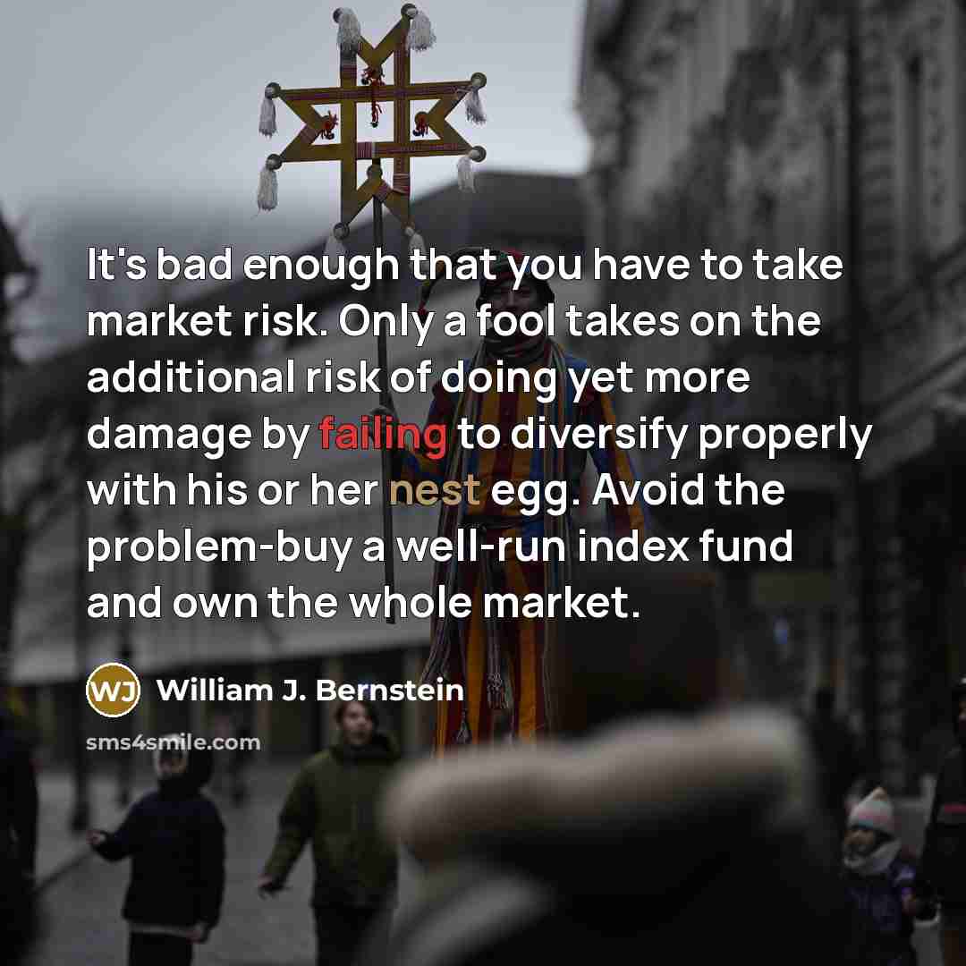“It's bad enough that you have to take market risk. Only a fool takes on the additional risk of doing yet more damage by failing to diversify properly with his or her nest egg. Avoid the problem-buy a well-run index fund and own the whole market.” quote by William J. Bernstein