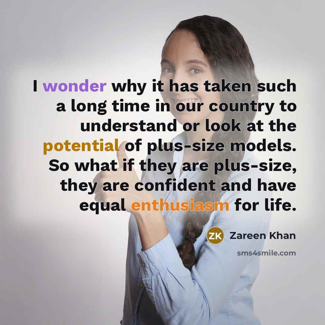 “I wonder why it has taken such a long time in our country to understand or look at the potential of plus-size models. So what if they are plus-size, they are confident and have equal enthusiasm for life.” quote by Zareen Khan