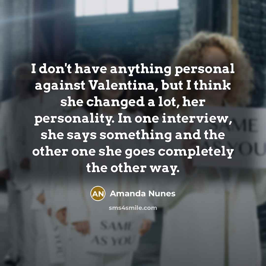 “I don't have anything personal against Valentina, but I think she changed a lot, her personality. In one interview, she says something and the other one she goes completely the other way.” quote by Amanda Nunes