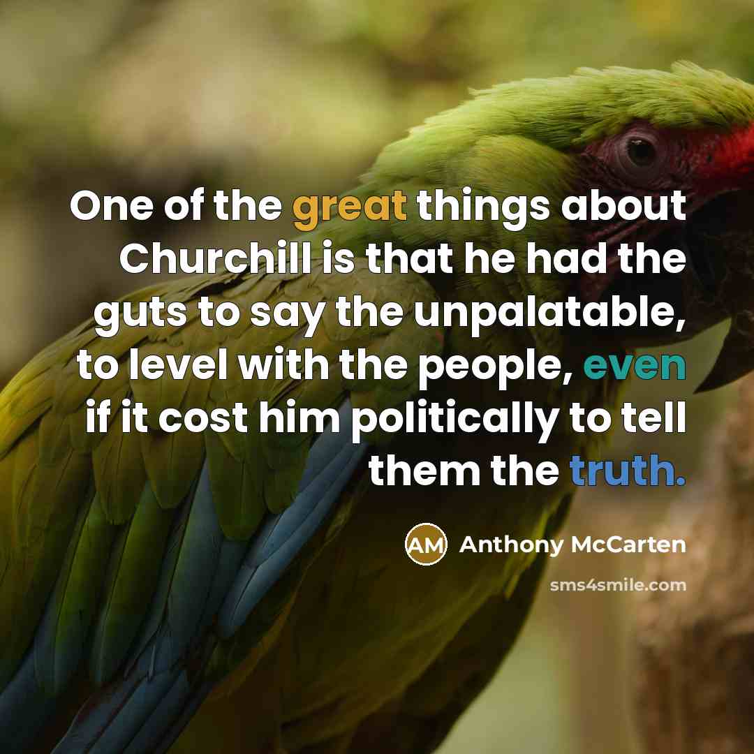 “One of the great things about Churchill is that he had the guts to say the unpalatable, to level with the people, even if it cost him politically to tell them the truth.” quote by Anthony McCarten