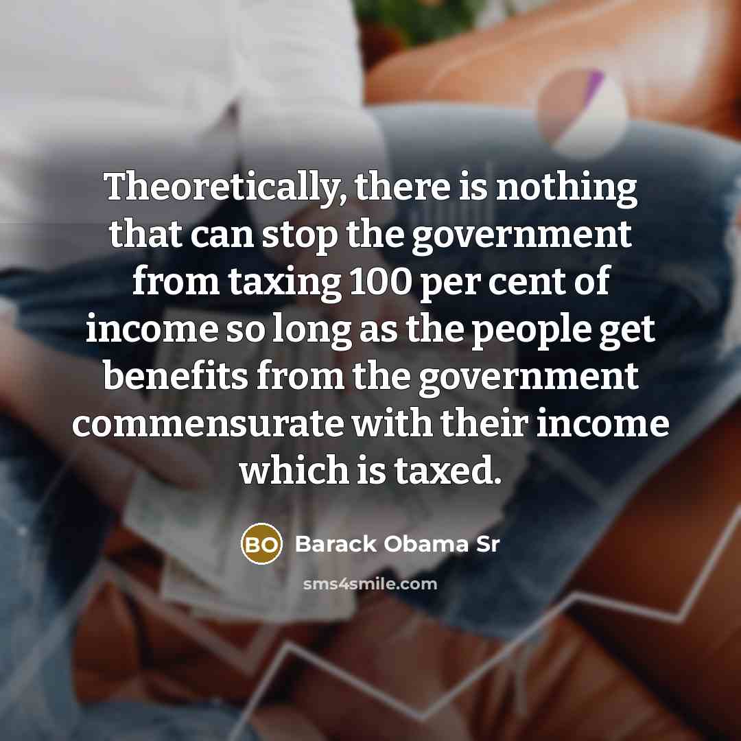 “Theoretically, there is nothing that can stop the government from taxing 100 per cent of income so long as the people get benefits from the government commensurate with their income which is taxed.” quote by Barack Obama Sr