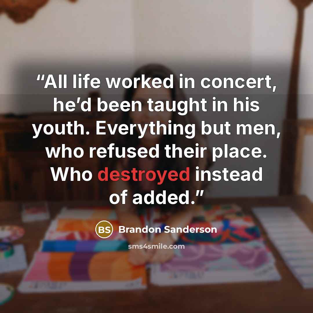 “All life worked in concert, he’d been taught in his youth. Everything but men, who refused their place. Who destroyed instead of added.” quote by Brandon Sanderson
