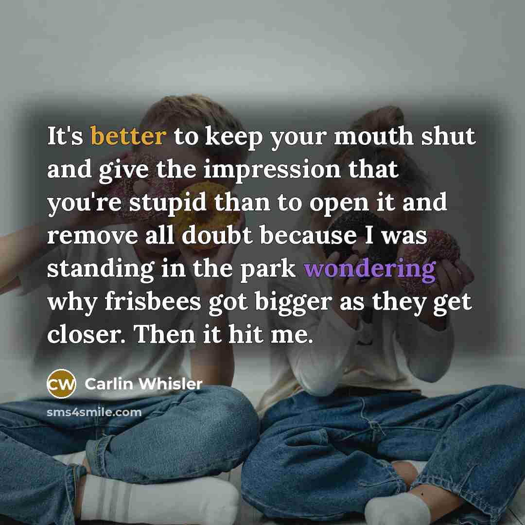 “It's better to keep your mouth shut and give the impression that you're stupid than to open it and remove all doubt because I was standing in the park wondering why frisbees got bigger as they get closer. Then it hit me.” quote by Carlin Whisler