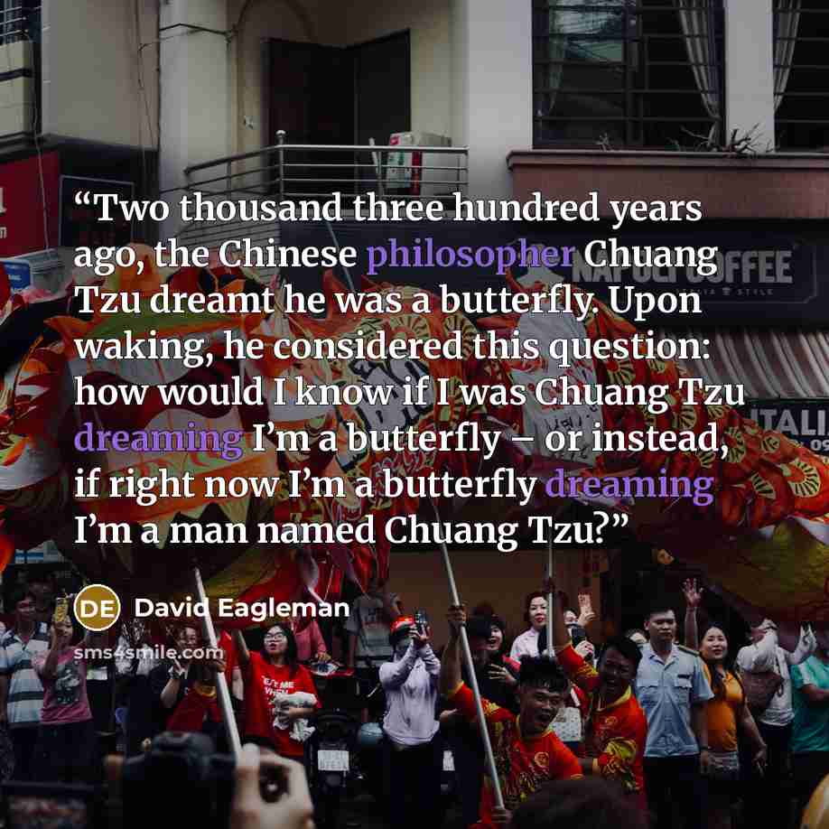 “Two thousand three hundred years ago, the Chinese philosopher Chuang Tzu dreamt he was a butterfly. Upon waking, he considered this question: how would I know if I was Chuang Tzu dreaming I’m a butterfly – or instead, if right now I’m a butterfly dreaming I’m a man named Chuang Tzu?” quote by David Eagleman