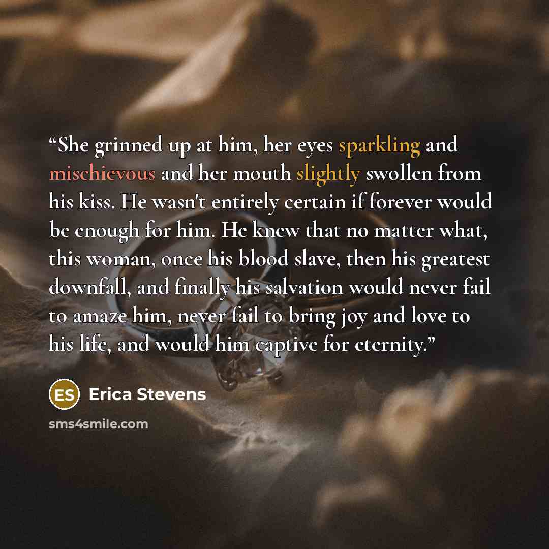 “She grinned up at him, her eyes sparkling and mischievous and her mouth slightly swollen from his kiss. He wasn't entirely certain if forever would be enough for him. He knew that no matter what, this woman, once his blood slave, then his greatest downfall, and finally his salvation would never…” quote by Erica Stevens