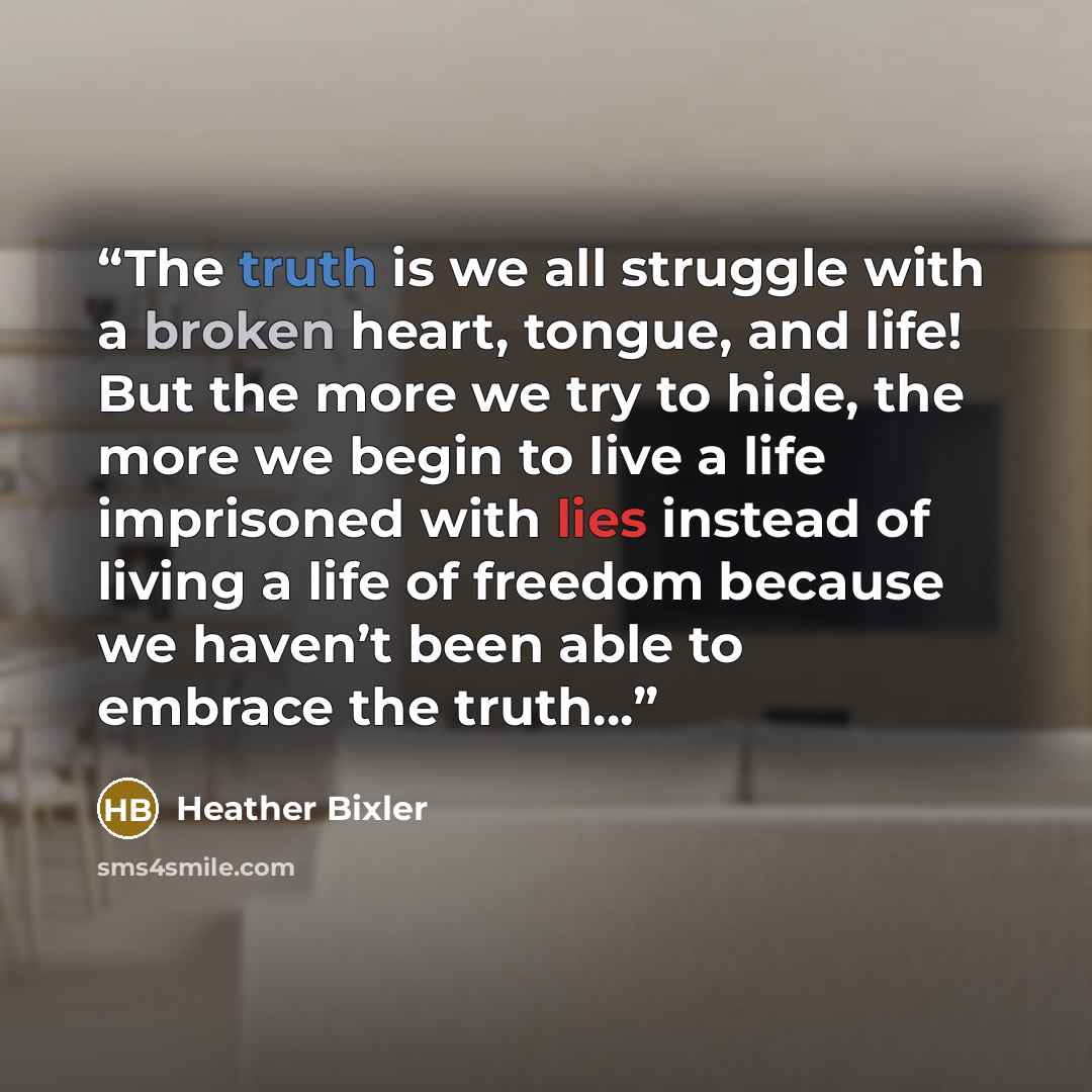 “The truth is we all struggle with a broken heart, tongue, and life! But the more we try to hide, the more we begin to live a life imprisoned with lies instead of living a life of freedom because we haven’t been able to embrace the truth…” quote by Heather Bixler