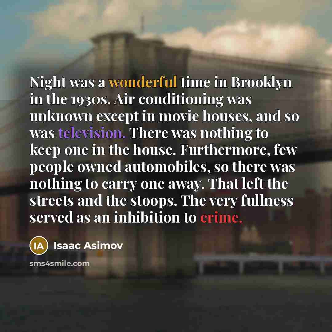 “Night was a wonderful time in Brooklyn in the 1930s. Air conditioning was unknown except in movie houses, and so was television. There was nothing to keep one in the house. Furthermore, few people owned automobiles, so there was nothing to carry one away. That left the streets and the stoops. The…” quote by Isaac Asimov