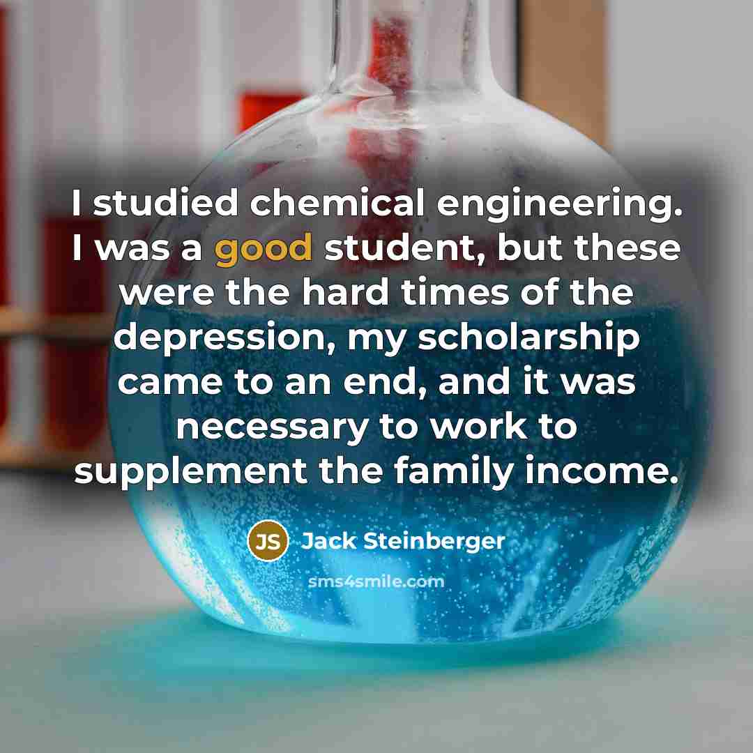 “I studied chemical engineering. I was a good student, but these were the hard times of the depression, my scholarship came to an end, and it was necessary to work to supplement the family income.” quote by Jack Steinberger