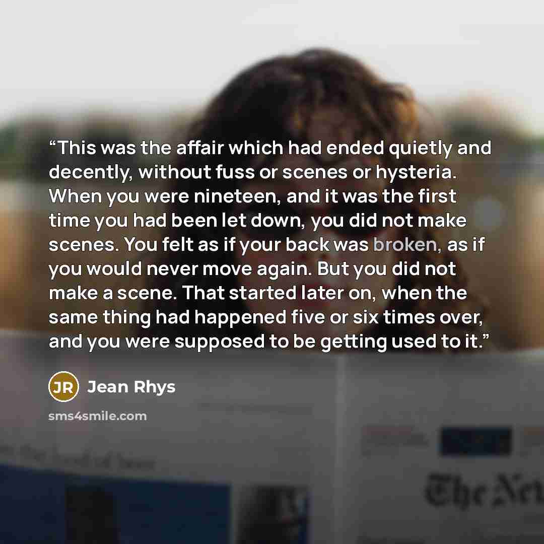 “This was the affair which had ended quietly and decently, without fuss or scenes or hysteria. When you were nineteen, and it was the first time you had been let down, you did not make scenes. You felt as if your back was broken, as if you would never move again. But you did not make a scene. That…” quote by Jean Rhys