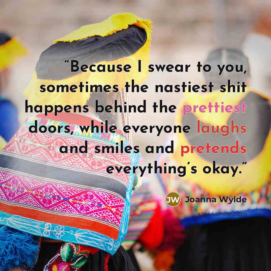 “Because I swear to you, sometimes the nastiest shit happens behind the prettiest doors, while everyone laughs and smiles and pretends everything’s okay.” quote by Joanna Wylde