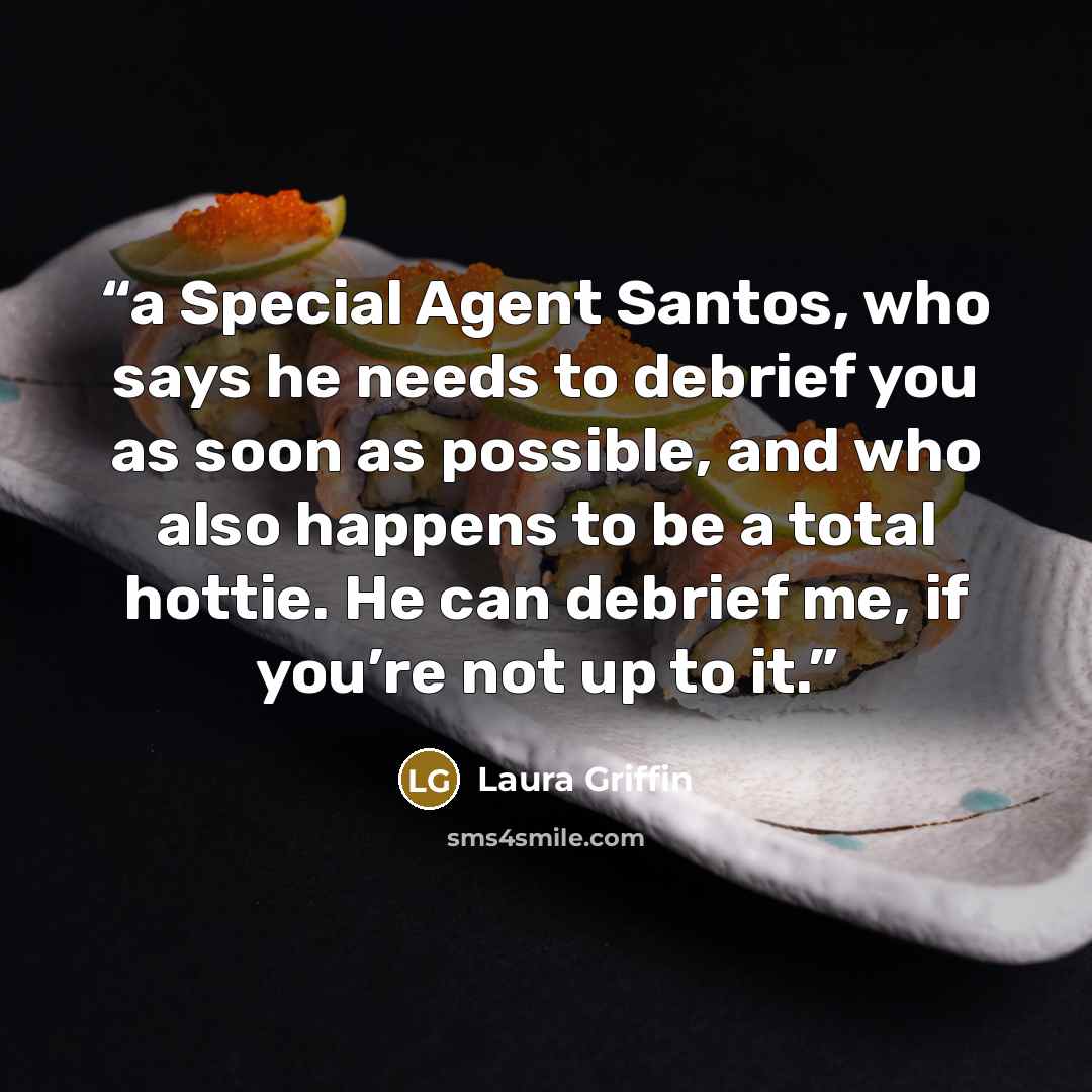 “a Special Agent Santos, who says he needs to debrief you as soon as possible, and who also happens to be a total hottie. He can debrief me, if you’re not up to it.” quote by Laura Griffin
