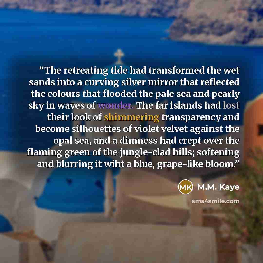 “The retreating tide had transformed the wet sands into a curving silver mirror that reflected the colours that flooded the pale sea and pearly sky in waves of wonder. The far islands had lost their look of shimmering transparency and become silhouettes of violet velvet against the opal sea, and a…” quote by M.M. Kaye