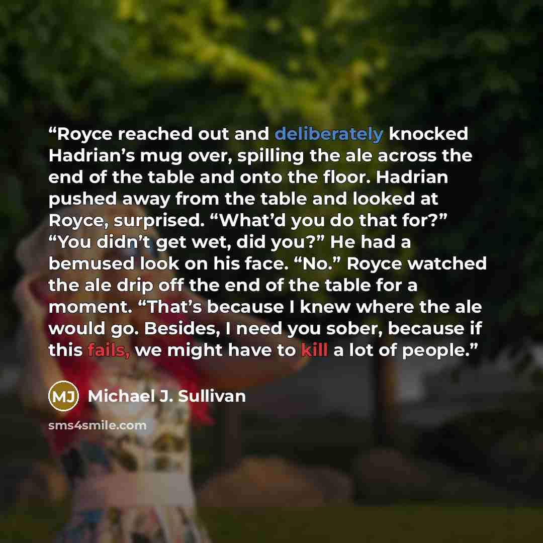 “Royce reached out and deliberately knocked Hadrian’s mug over, spilling the ale across the end of the table and onto the floor. Hadrian pushed away from the table and looked at Royce, surprised. “What’d you do that for?” “You didn’t get wet, did you?” He had a bemused look on his face. “No.” Royce…” quote by Michael J. Sullivan