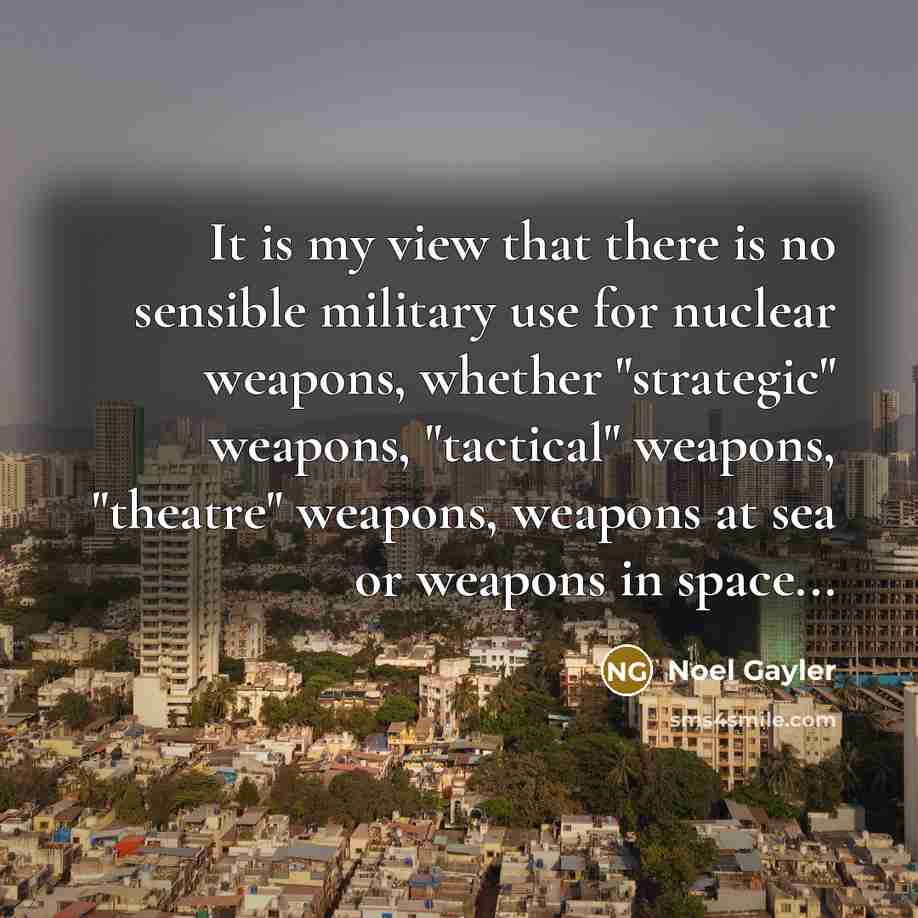 “It is my view that there is no sensible military use for nuclear weapons, whether "strategic" weapons, "tactical" weapons, "theatre" weapons, weapons at sea or weapons in space...” quote by Noel Gayler