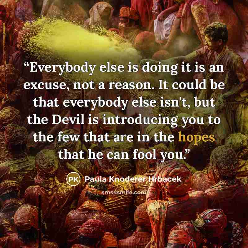 “Everybody else is doing it is an excuse, not a reason. It could be that everybody else isn't, but the Devil is introducing you to the few that are in the hopes that he can fool you.” quote by Paula Knoderer Hrbacek