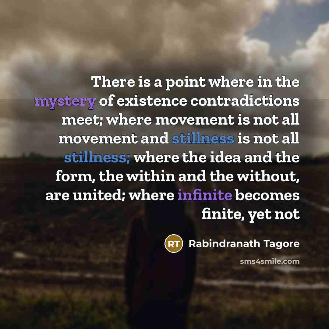 “There is a point where in the mystery of existence contradictions meet; where movement is not all movement and stillness is not all stillness; where the idea and the form, the within and the without, are united; where infinite becomes finite, yet not” quote by Rabindranath Tagore
