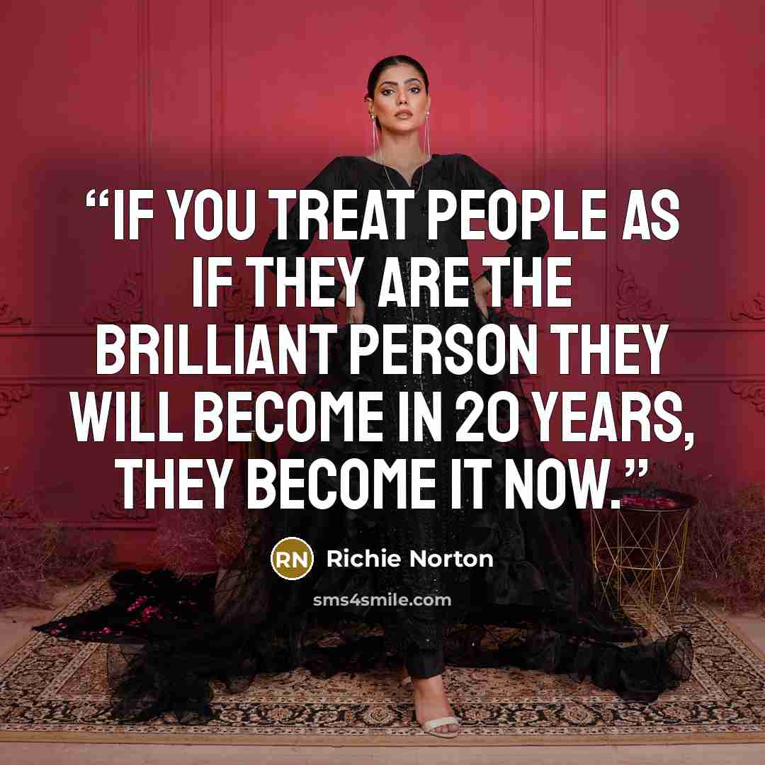 “IF YOU TREAT PEOPLE AS IF THEY ARE THE BRILLIANT PERSON THEY WILL BECOME IN 20 YEARS, THEY BECOME IT NOW.” quote by Richie Norton