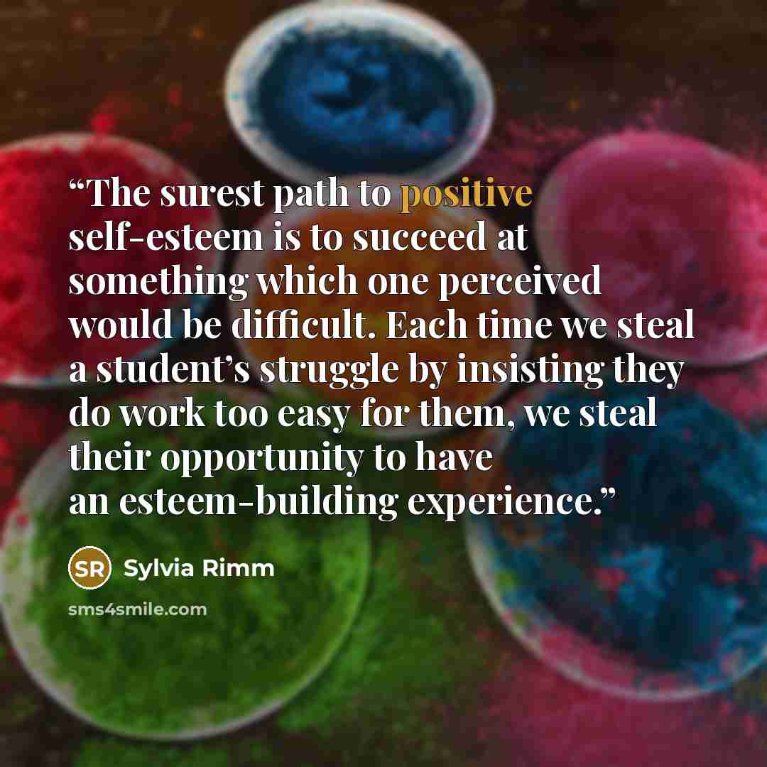 “The surest path to positive self-esteem is to succeed at something which one perceived would be difficult. Each time we steal a student’s struggle by insisting they do work too easy for them, we steal their opportunity to have an esteem-building experience.” quote by Sylvia Rimm