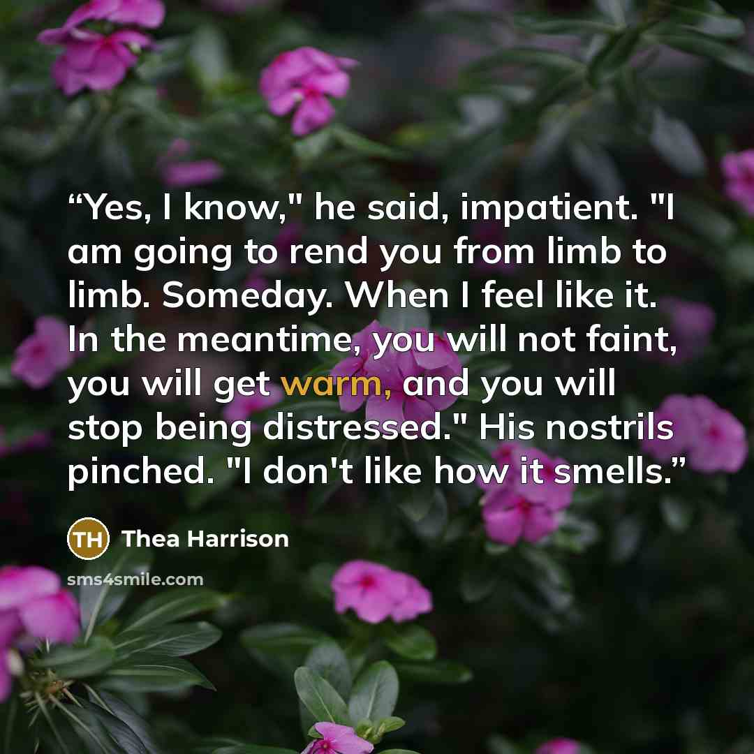 “Yes, I know," he said, impatient. "I am going to rend you from limb to limb. Someday. When I feel like it. In the meantime, you will not faint, you will get warm, and you will stop being distressed." His nostrils pinched. "I don't like how it smells.” quote by Thea Harrison