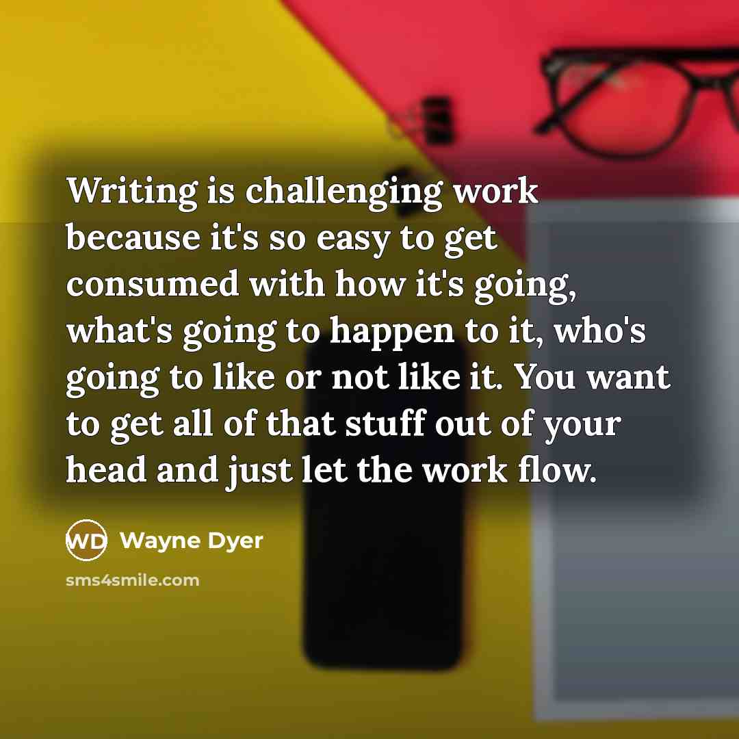 “Writing is challenging work because it's so easy to get consumed with how it's going, what's going to happen to it, who's going to like or not like it. You want to get all of that stuff out of your head and just let the work flow.” quote by Wayne Dyer