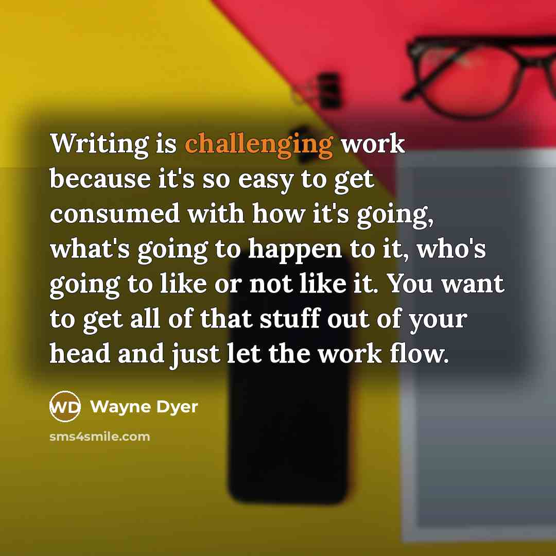 “Writing is challenging work because it's so easy to get consumed with how it's going, what's going to happen to it, who's going to like or not like it. You want to get all of that stuff out of your head and just let the work flow.” quote by Wayne Dyer