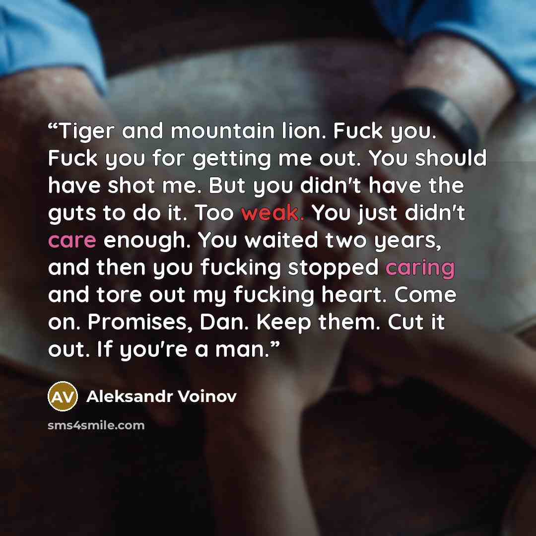 “Tiger and mountain lion. Fuck you. Fuck you for getting me out. You should have shot me. But you didn't have the guts to do it. Too weak. You just didn't care enough. You waited two years, and then you fucking stopped caring and tore out my fucking heart. Come on. Promises, Dan. Keep them. Cut it…” quote by Aleksandr Voinov