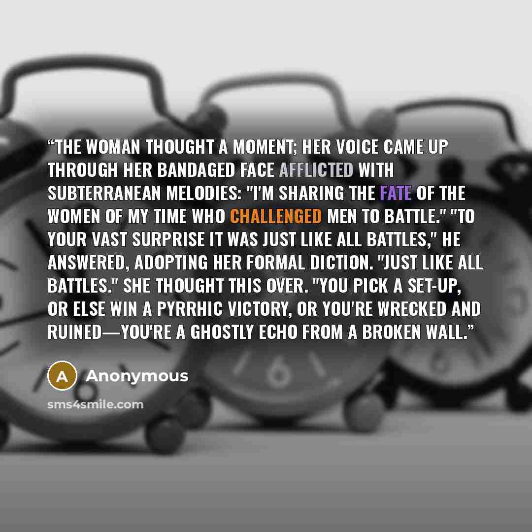 “The woman thought a moment; her voice came up through her bandaged face afflicted with subterranean melodies: "I'm sharing the fate of the women of my time who challenged men to battle." "To your vast surprise it was just like all battles," he answered, adopting her formal diction. "Just like all…” quote by Anonymous