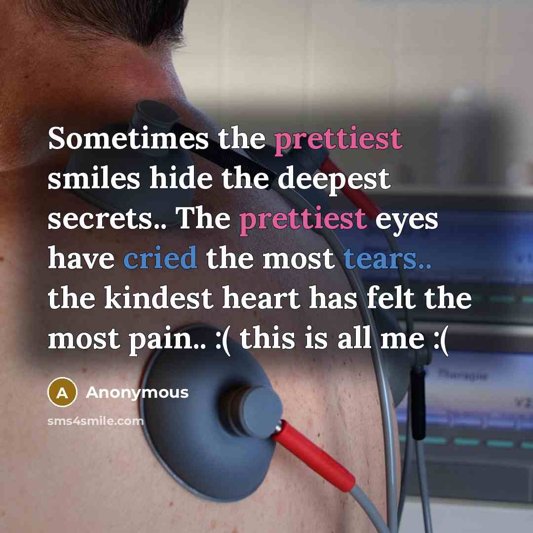 “Sometimes the prettiest smiles hide the deepest secrets.. The prettiest eyes have cried the most tears.. the kindest heart has felt the most pain.. :( this is all me :(” quote by Anonymous