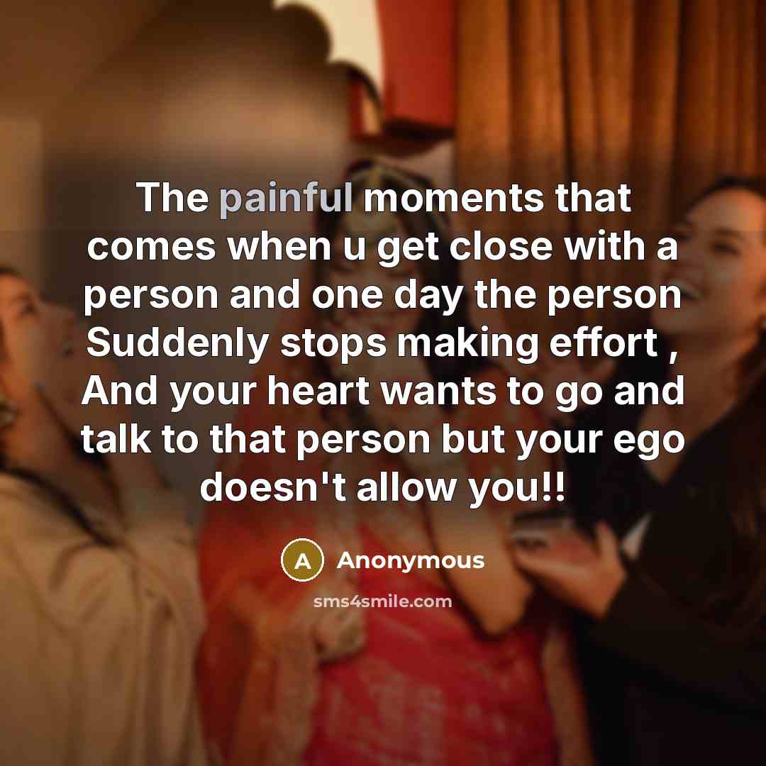 “The painful moments that comes when u get close with a person and one day the person Suddenly stops making effort , And your heart wants to go and talk to that person but your ego doesn't allow you!!” quote by Anonymous