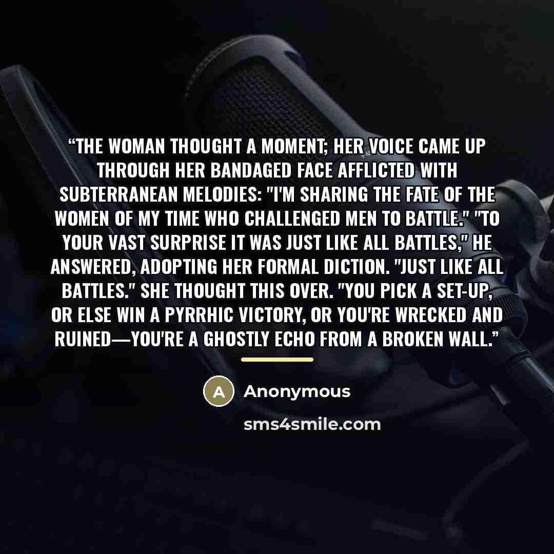 “The woman thought a moment; her voice came up through her bandaged face afflicted with subterranean melodies: "I'm sharing the fate of the women of my time who challenged men to battle." "To your vast surprise it was just like all battles," he answered, adopting her formal diction. "Just like all…” quote by Anonymous