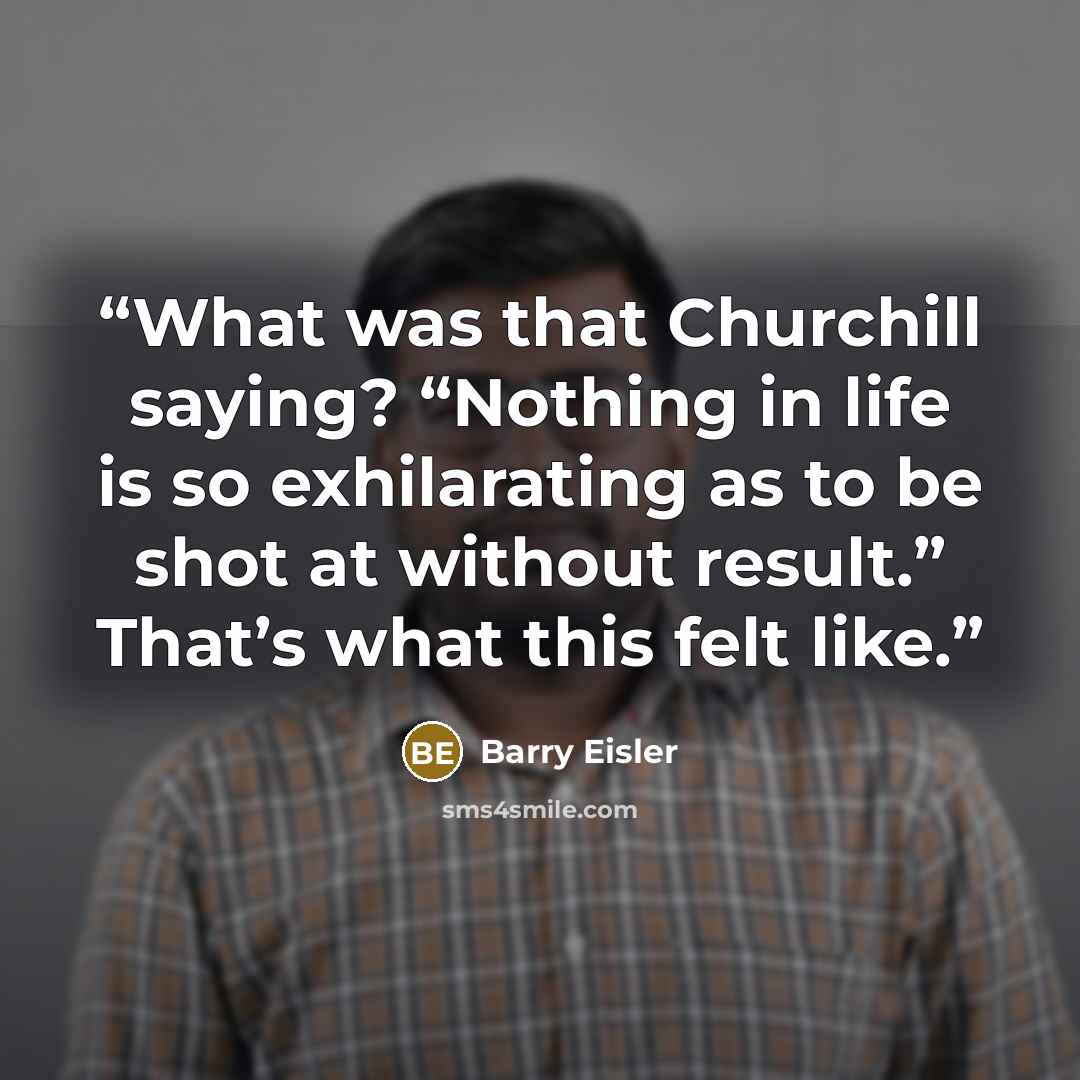 “What was that Churchill saying? “Nothing in life is so exhilarating as to be shot at without result.” That’s what this felt like.” quote by Barry Eisler