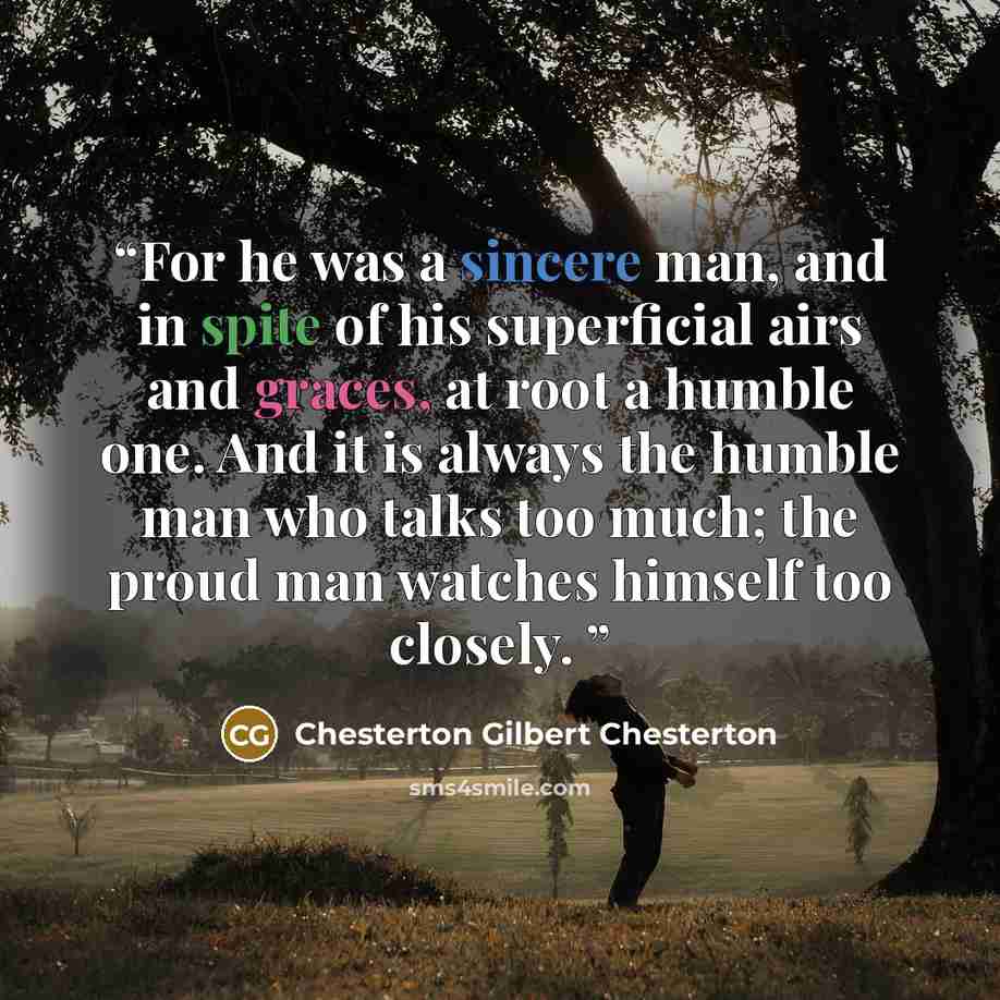 “For he was a sincere man, and in spite of his superficial airs and graces, at root a humble one. And it is always the humble man who talks too much; the proud man watches himself too closely.” quote by Chesterton Gilbert Chesterton