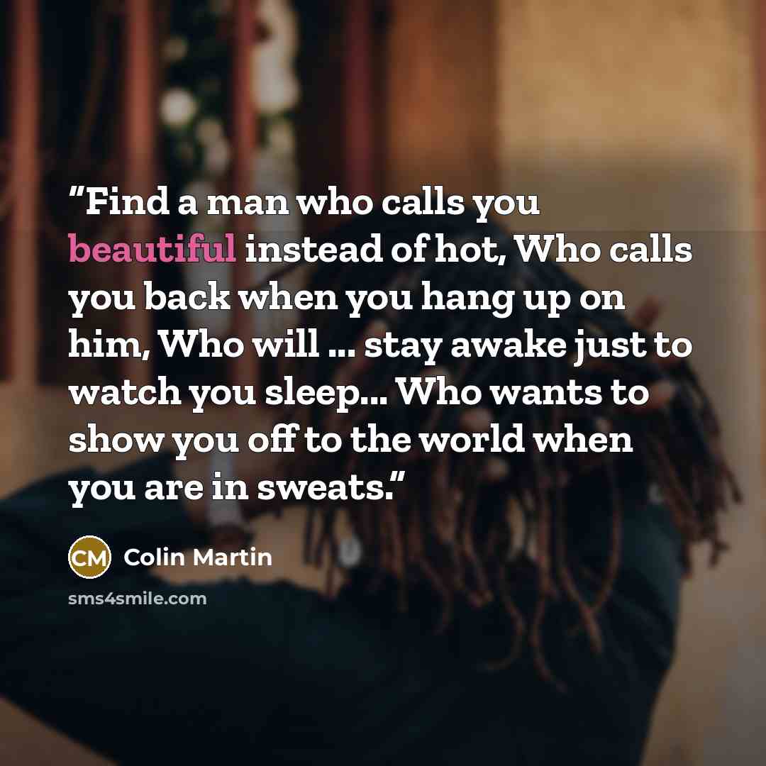 “Find a man who calls you beautiful instead of hot, Who calls you back when you hang up on him, Who will ... stay awake just to watch you sleep... Who wants to show you off to the world when you are in sweats.” quote by Colin Martin