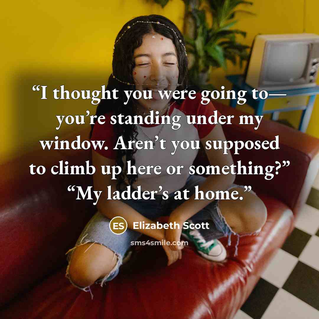 “I thought you were going to— you’re standing under my window. Aren’t you supposed to climb up here or something?” “My ladder’s at home.” quote by Elizabeth Scott