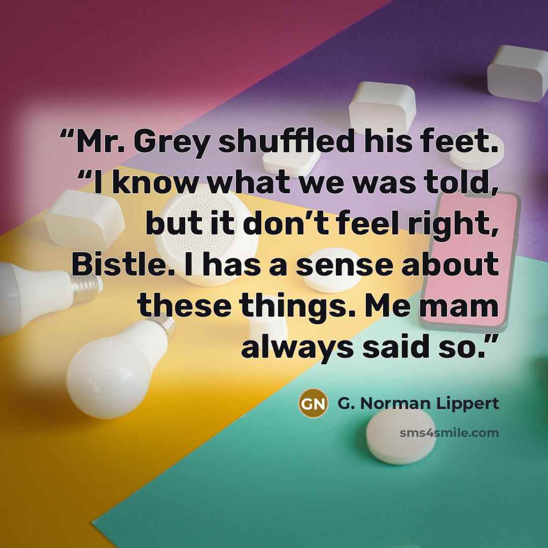 “Mr. Grey shuffled his feet. “I know what we was told, but it don’t feel right, Bistle. I has a sense about these things. Me mam always said so.” quote by G. Norman Lippert