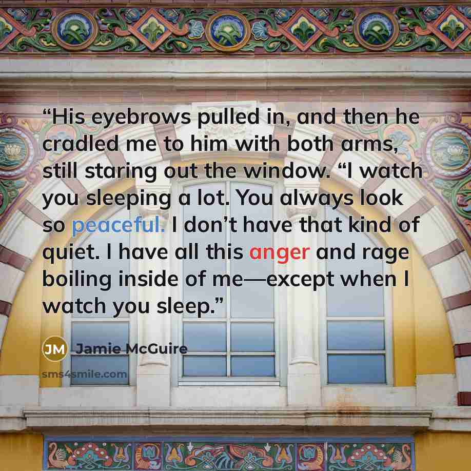 “His eyebrows pulled in, and then he cradled me to him with both arms, still staring out the window. “I watch you sleeping a lot. You always look so peaceful. I don’t have that kind of quiet. I have all this anger and rage boiling inside of me—except when I watch you sleep.” quote by Jamie McGuire