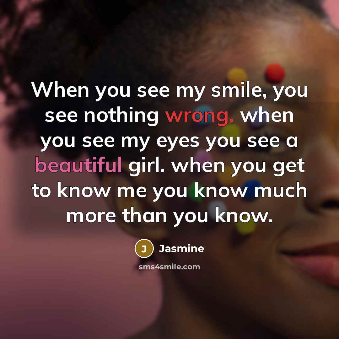 “When you see my smile, you see nothing wrong. when you see my eyes you see a beautiful girl. when you get to know me you know much more than you know.” quote by Jasmine