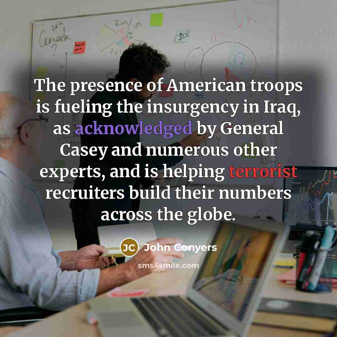 “The presence of American troops is fueling the insurgency in Iraq, as acknowledged by General Casey and numerous other experts, and is helping terrorist recruiters build their numbers across the globe.” quote by John Conyers