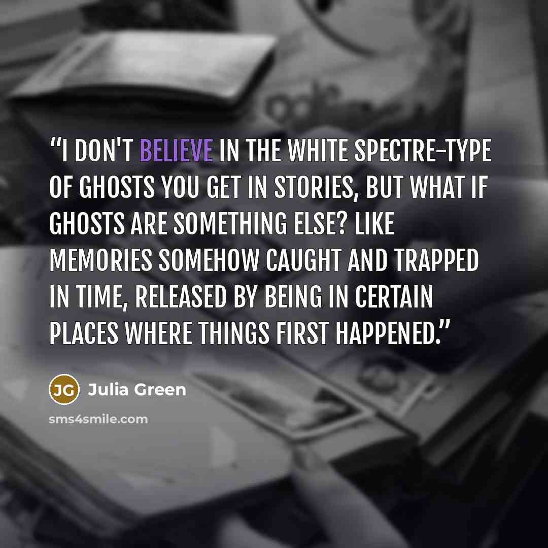 “I don't believe in the white spectre-type of ghosts you get in stories, but what if ghosts are something else? Like memories somehow caught and trapped in time, released by being in certain places where things first happened.” quote by Julia Green