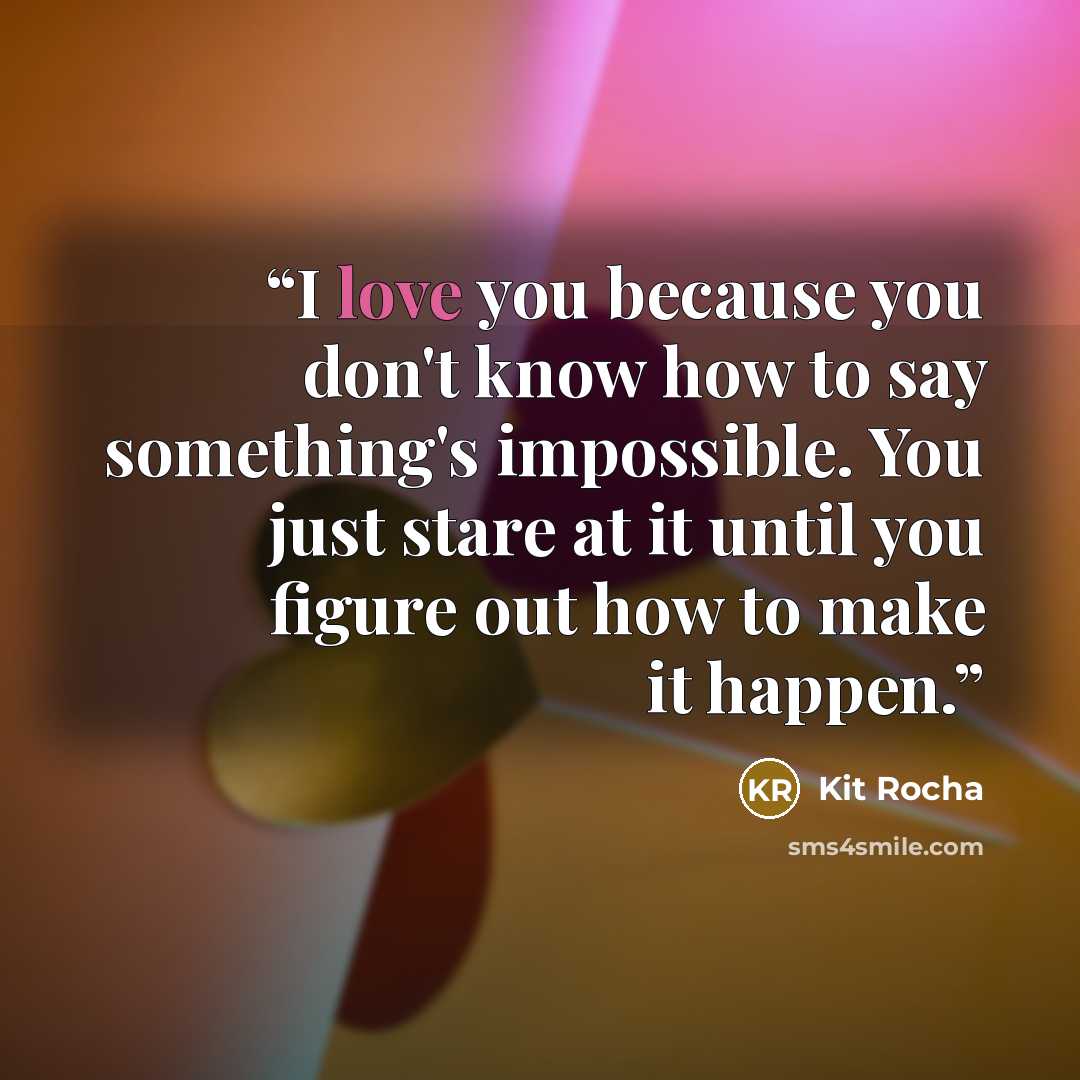 “I love you because you don't know how to say something's impossible. You just stare at it until you figure out how to make it happen.” quote by Kit Rocha