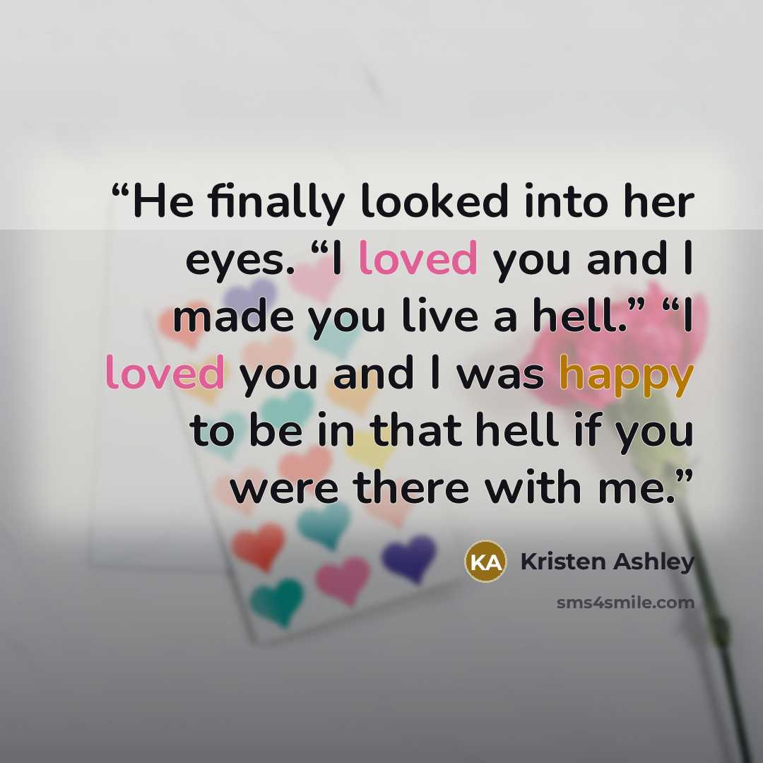 “He finally looked into her eyes. “I loved you and I made you live a hell.” “I loved you and I was happy to be in that hell if you were there with me.” quote by Kristen Ashley