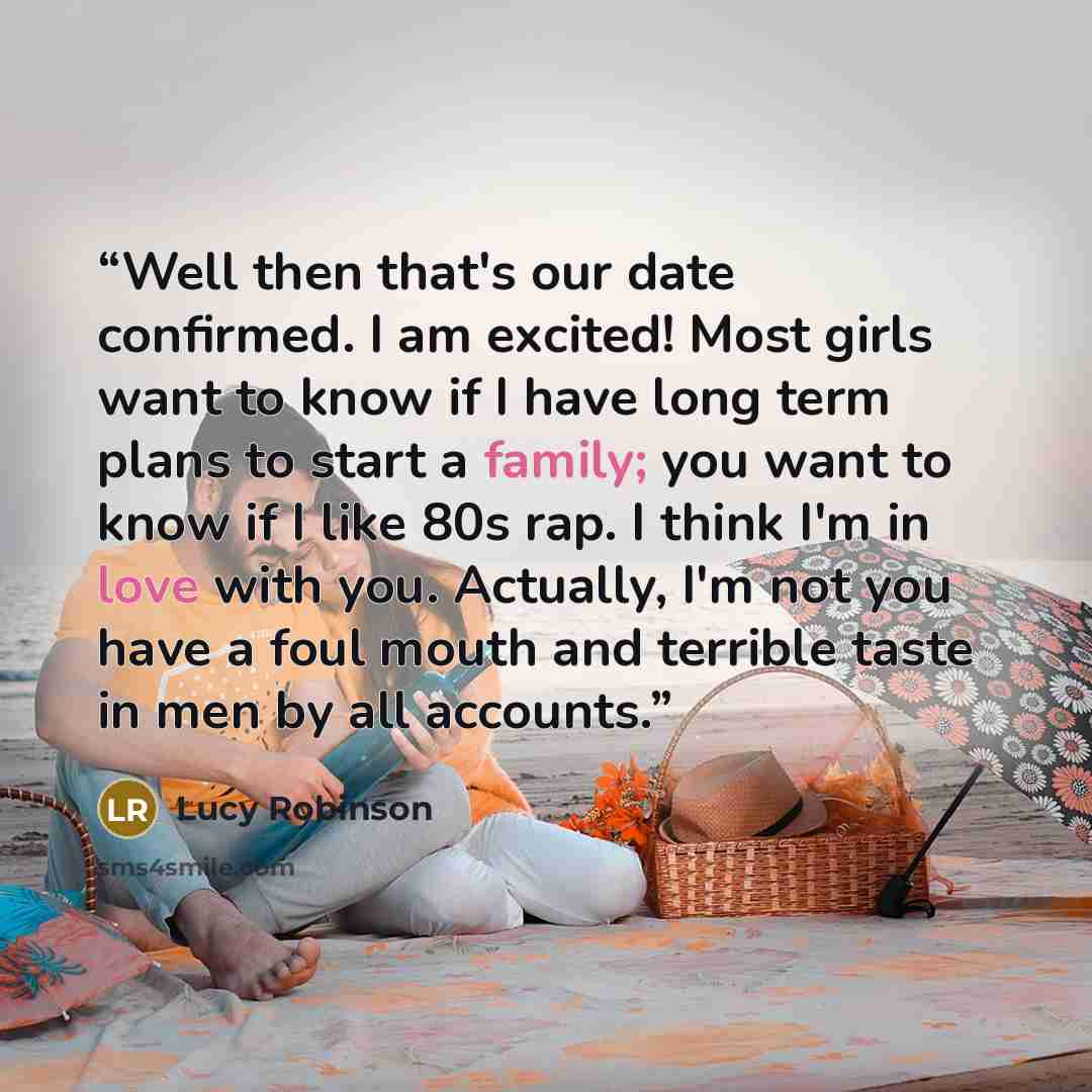 “Well then that's our date confirmed. I am excited! Most girls want to know if I have long term plans to start a family; you want to know if I like 80s rap. I think I'm in love with you. Actually, I'm not you have a foul mouth and terrible taste in men by all accounts.” quote by Lucy Robinson