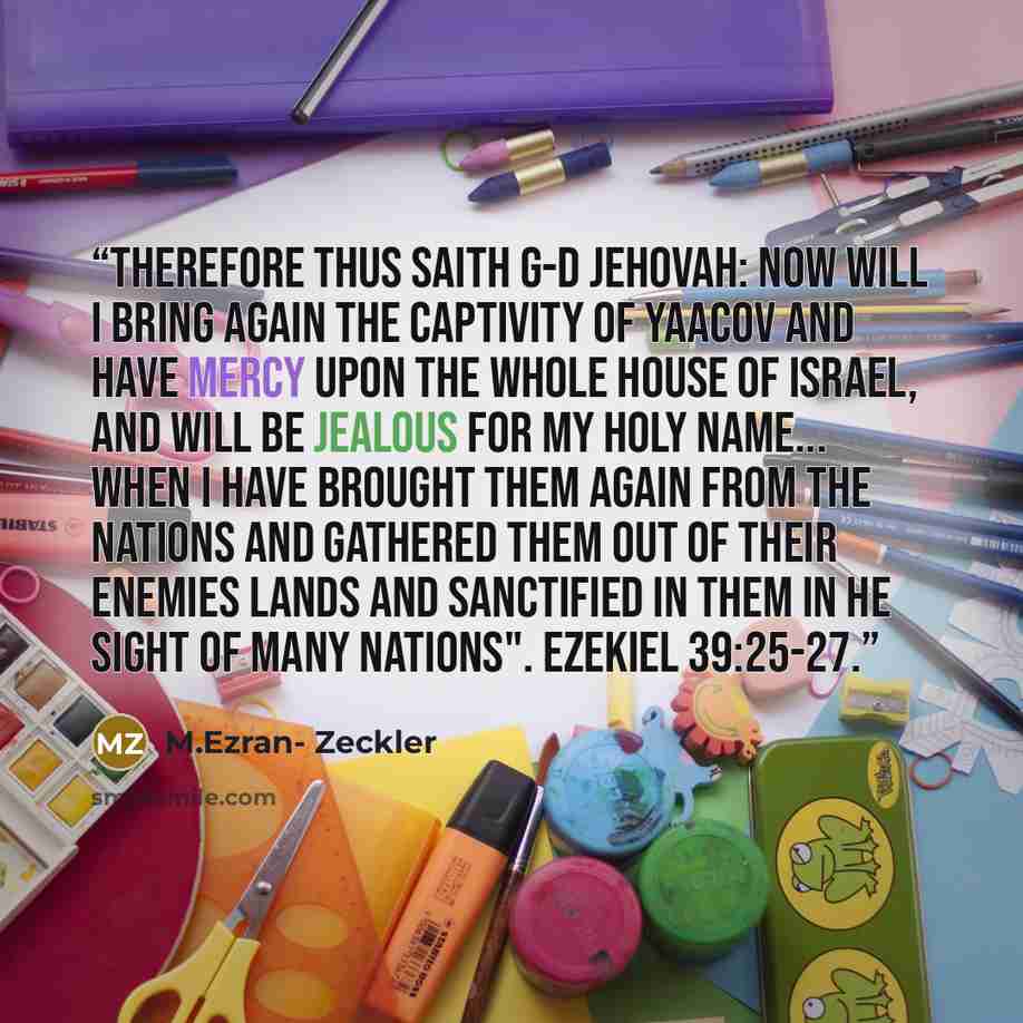 “therefore thus saith G-d Jehovah: Now will I bring again the captivity of Yaacov and have mercy upon the whole house of Israel, and will be jealous for my Holy name... When I have brought them again from the nations and gathered them out of their enemies lands and sanctified in them in he sight of…” quote by M.Ezran- Zeckler
