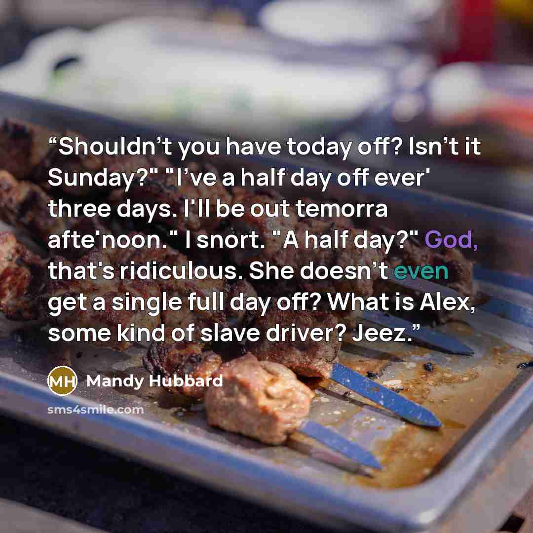 “Shouldn't you have today off? Isn't it Sunday?" "I've a half day off ever' three days. I'll be out temorra afte'noon." I snort. "A half day?" God, that's ridiculous. She doesn't even get a single full day off? What is Alex, some kind of slave driver? Jeez.” quote by Mandy Hubbard