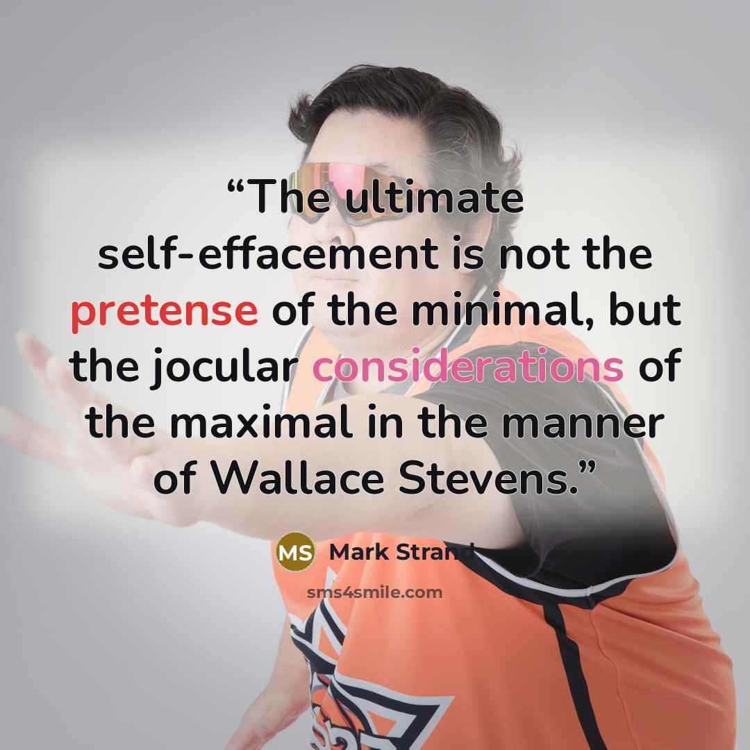 “The ultimate self-effacement is not the pretense of the minimal, but the jocular considerations of the maximal in the manner of Wallace Stevens.” quote by Mark Strand