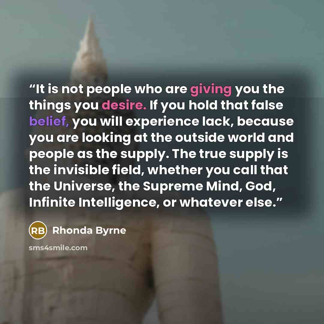 “It is not people who are giving you the things you desire. If you hold that false belief, you will experience lack, because you are looking at the outside world and people as the supply. The true supply is the invisible field, whether you call that the Universe, the Supreme Mind, God, Infinite…” quote by Rhonda Byrne