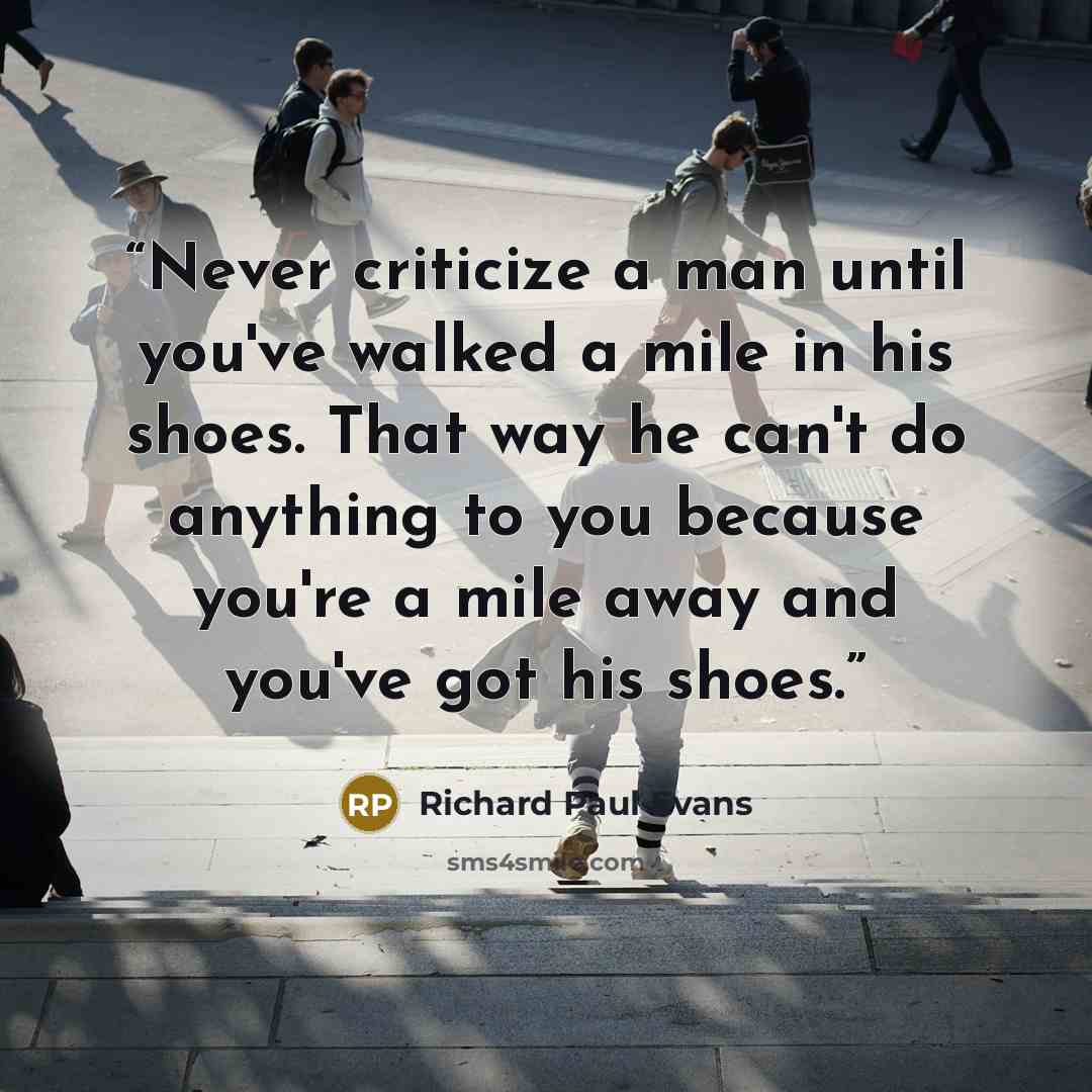 “Never criticize a man until you've walked a mile in his shoes. That way he can't do anything to you because you're a mile away and you've got his shoes.” quote by Richard Paul Evans