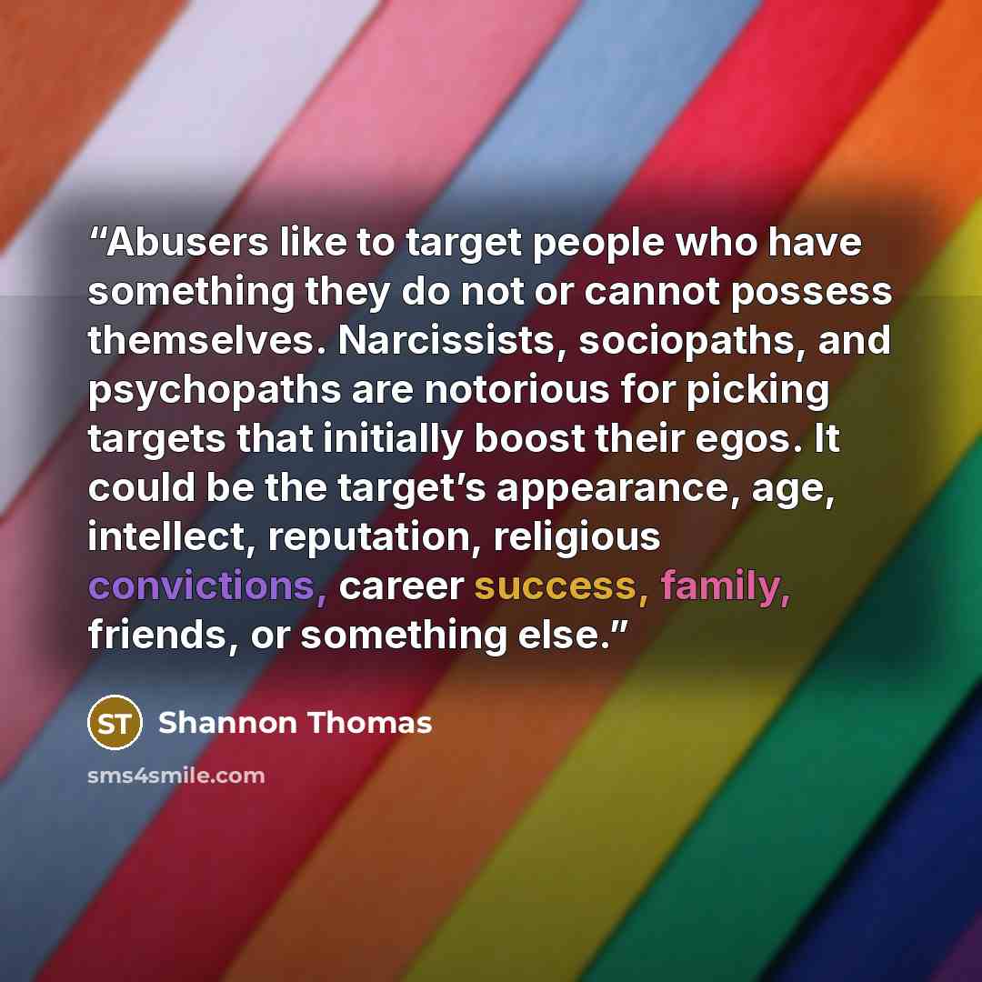 “Abusers like to target people who have something they do not or cannot possess themselves. Narcissists, sociopaths, and psychopaths are notorious for picking targets that initially boost their egos. It could be the target’s appearance, age, intellect, reputation, religious convictions, career…” quote by Shannon Thomas