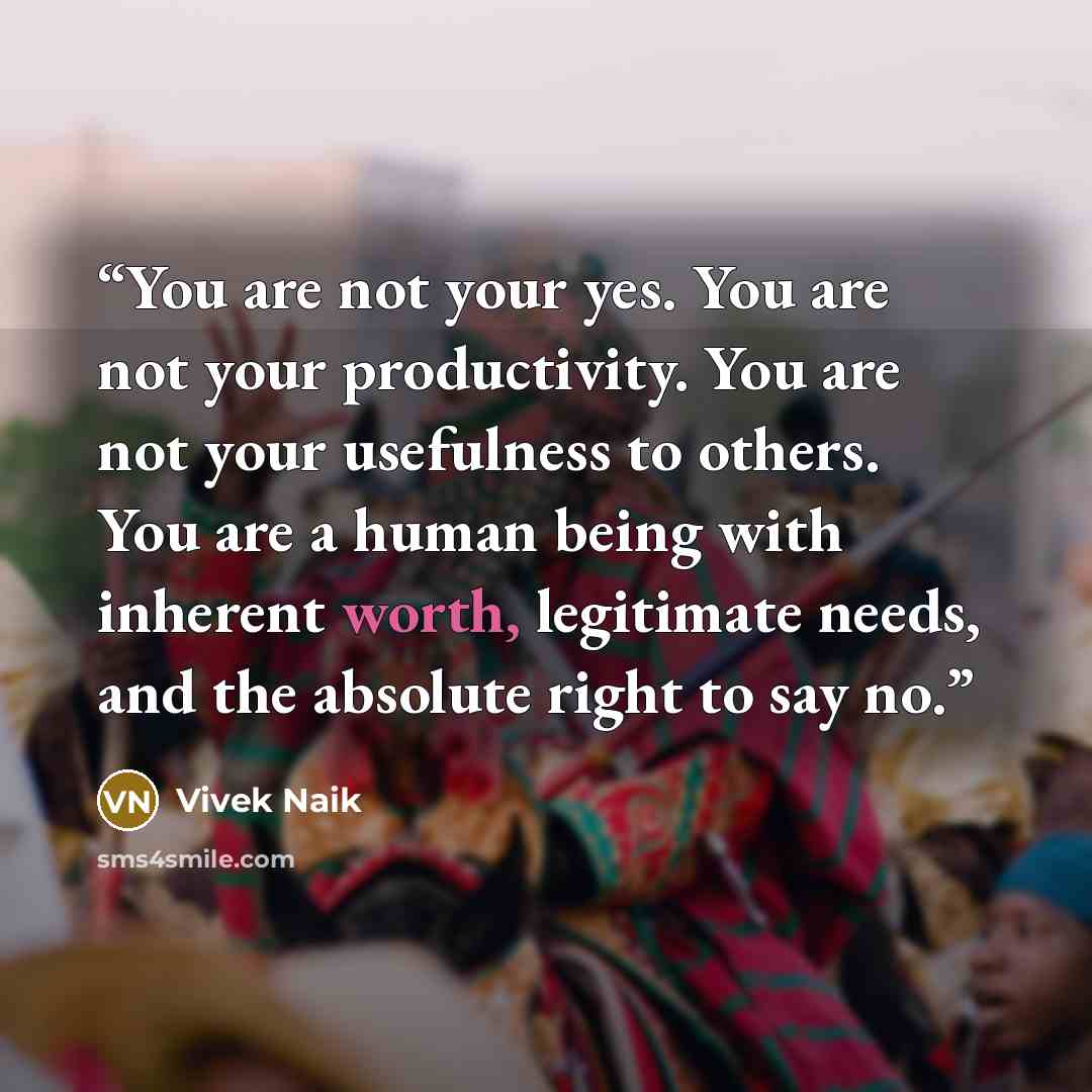 “You are not your yes. You are not your productivity. You are not your usefulness to others. You are a human being with inherent worth, legitimate needs, and the absolute right to say no.” quote by Vivek Naik